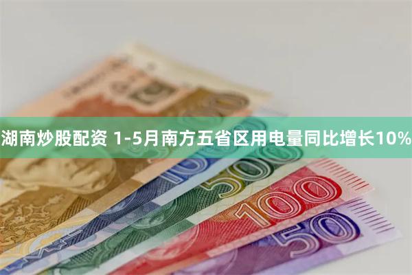 湖南炒股配资 1-5月南方五省区用电量同比增长10%