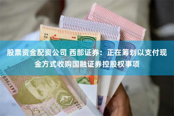 股票资金配资公司 西部证券：正在筹划以支付现金方式收购国融证券控股权事项