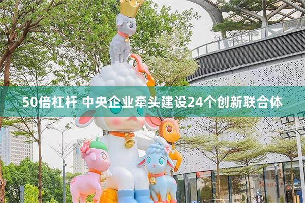 50倍杠杆 中央企业牵头建设24个创新联合体