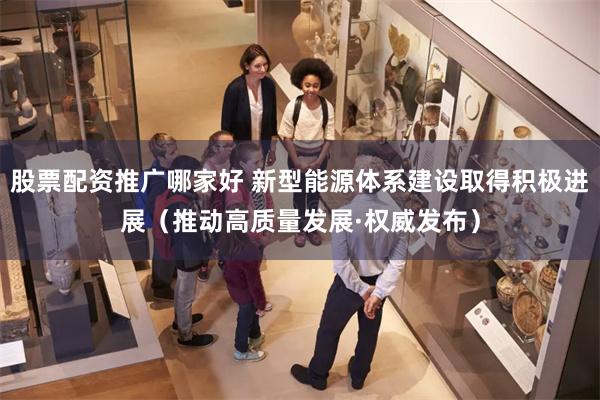 股票配资推广哪家好 新型能源体系建设取得积极进展（推动高质量发展·权威发布）