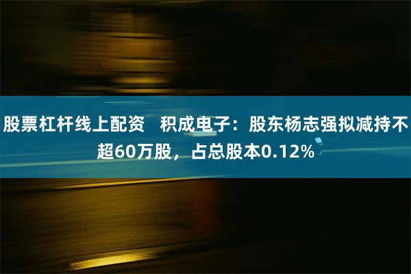 股票杠杆线上配资   积成电子：股东杨志强拟减持不超60万股，占总股本0.12%