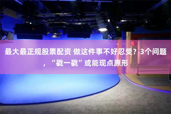 最大最正规股票配资 做这件事不好忍受？3个问题，“戳一戳”或能现点原形