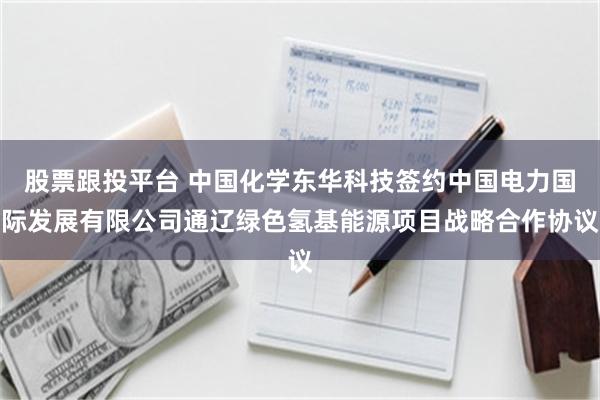 股票跟投平台 中国化学东华科技签约中国电力国际发展有限公司通辽绿色氢基能源项目战略合作协议