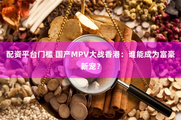 配资平台门槛 国产MPV大战香港：谁能成为富豪新宠？