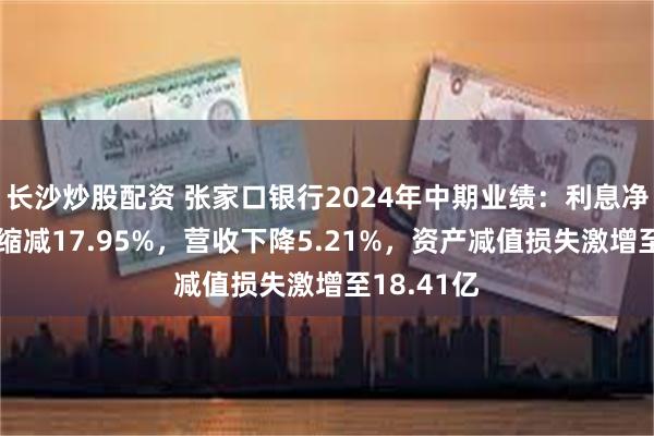 长沙炒股配资 张家口银行2024年中期业绩：利息净收入占比缩减17.95%，营收下降5.21%，资产减值损失激增至18.41亿