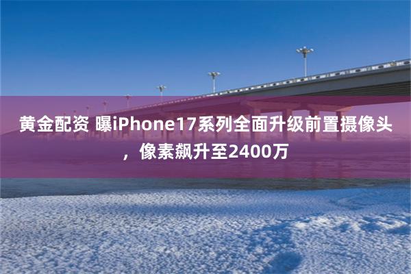 黄金配资 曝iPhone17系列全面升级前置摄像头，像素飙升至2400万