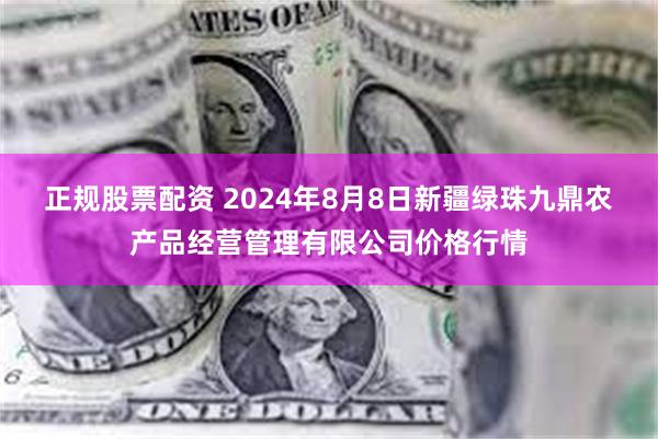 正规股票配资 2024年8月8日新疆绿珠九鼎农产品经营管理有限公司价格行情