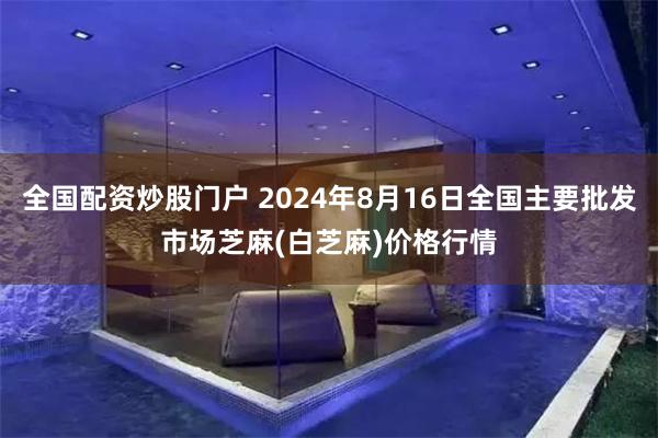 全国配资炒股门户 2024年8月16日全国主要批发市场芝麻(白芝麻)价格行情