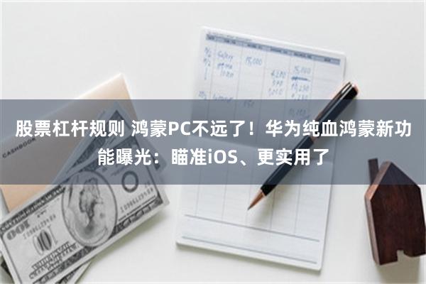 股票杠杆规则 鸿蒙PC不远了！华为纯血鸿蒙新功能曝光：瞄准iOS、更实用了