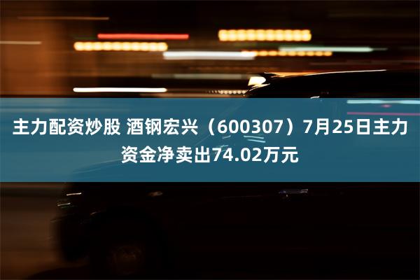 主力配资炒股 酒钢宏兴（600307）7月25日主力资金净卖出74.02万元