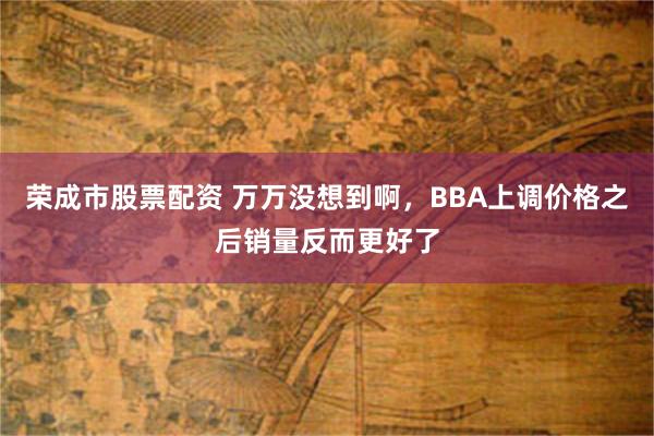 荣成市股票配资 万万没想到啊，BBA上调价格之后销量反而更好了