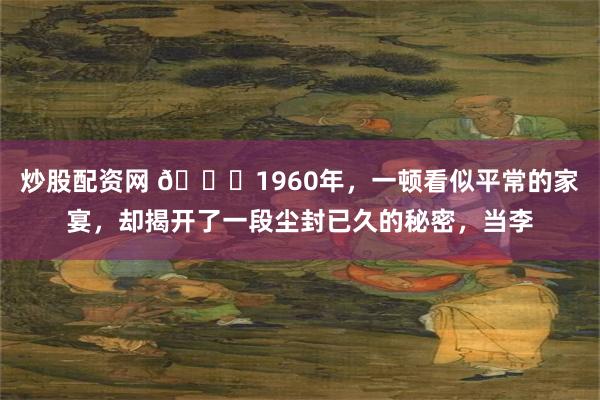 炒股配资网 🌞1960年，一顿看似平常的家宴，却揭开了一段尘封已久的秘密，当李