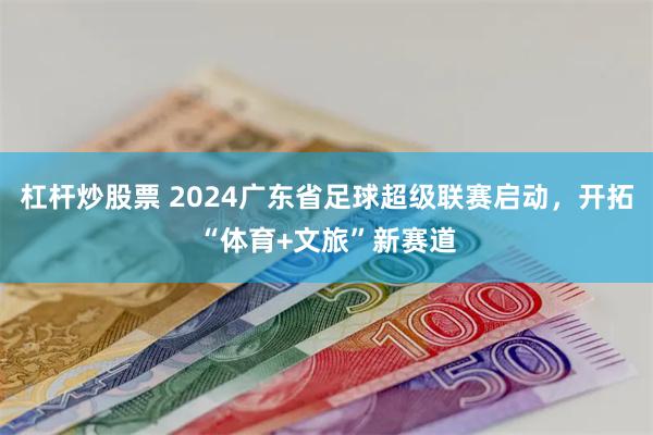 杠杆炒股票 2024广东省足球超级联赛启动，开拓“体育+文旅”新赛道