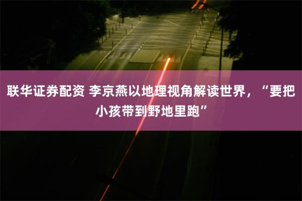 联华证券配资 李京燕以地理视角解读世界，“要把小孩带到野地里跑”