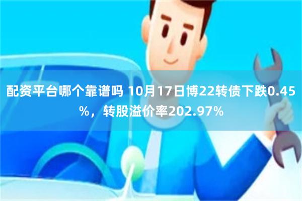 配资平台哪个靠谱吗 10月17日博22转债下跌0.45%，转股溢价率202.97%