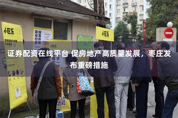 证券配资在线平台 促房地产高质量发展，枣庄发布重磅措施