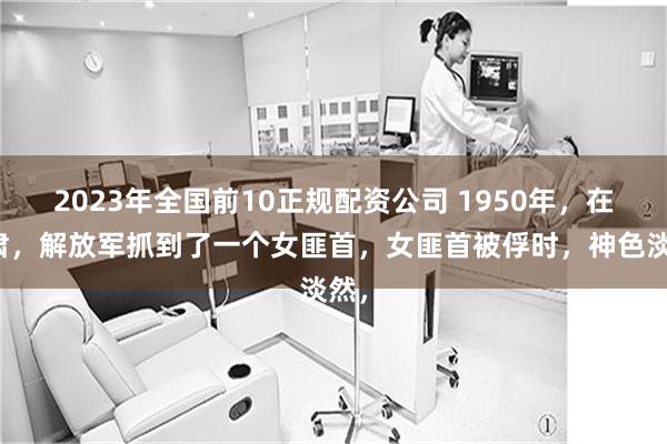 2023年全国前10正规配资公司 1950年，在甘肃，解放军抓到了一个女匪首，女匪首被俘时，神色淡然，