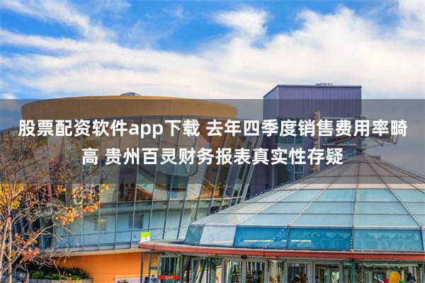 股票配资软件app下载 去年四季度销售费用率畸高 贵州百灵财务报表真实性存疑