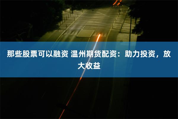 那些股票可以融资 温州期货配资：助力投资，放大收益