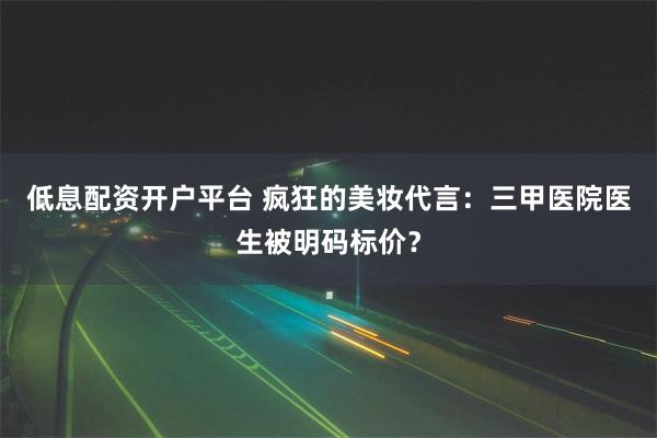 低息配资开户平台 疯狂的美妆代言：三甲医院医生被明码标价？