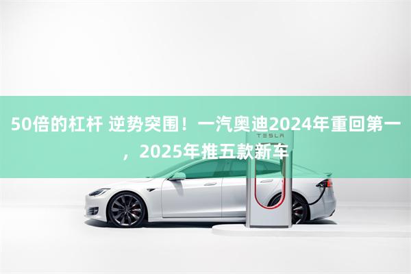 50倍的杠杆 逆势突围！一汽奥迪2024年重回第一，2025年推五款新车