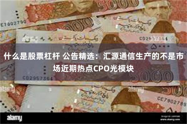 什么是股票杠杆 公告精选：汇源通信生产的不是市场近期热点CPO光模块