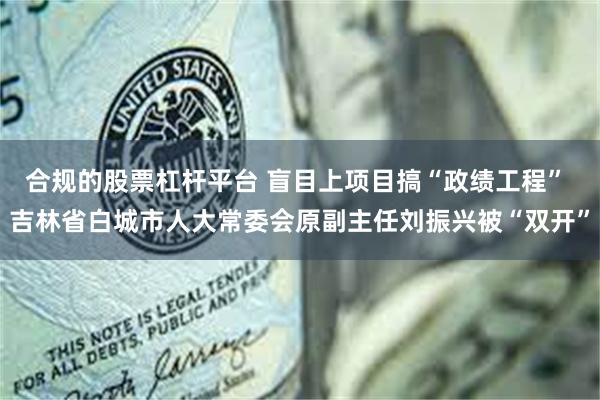 合规的股票杠杆平台 盲目上项目搞“政绩工程” 吉林省白城市人大常委会原副主任刘振兴被“双开”