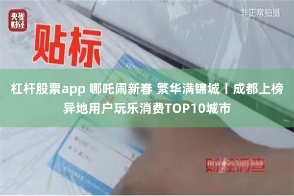 杠杆股票app 哪吒闹新春 繁华满锦城丨成都上榜异地用户玩乐消费TOP10城市