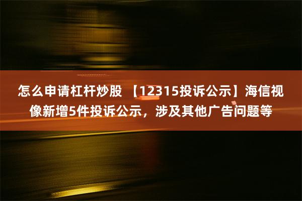 怎么申请杠杆炒股 【12315投诉公示】海信视像新增5件投诉公示，涉及其他广告问题等