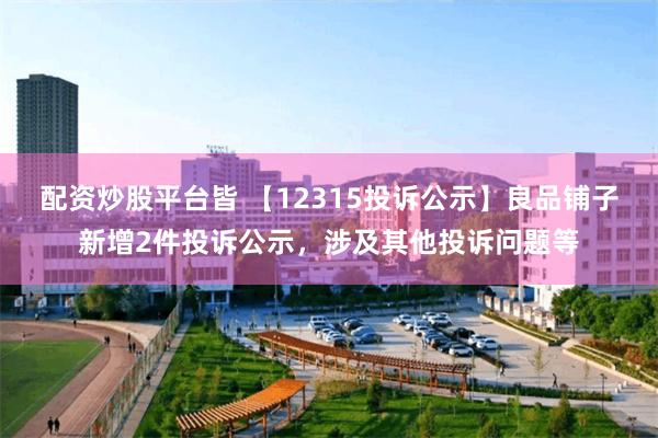 配资炒股平台皆 【12315投诉公示】良品铺子新增2件投诉公示，涉及其他投诉问题等