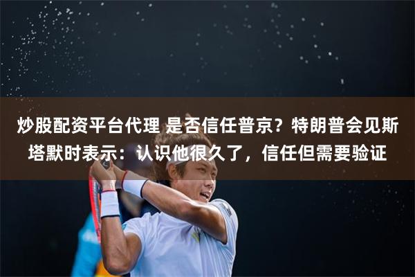 炒股配资平台代理 是否信任普京？特朗普会见斯塔默时表示：认识他很久了，信任但需要验证