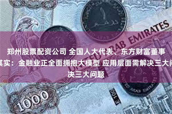 郑州股票配资公司 全国人大代表、东方财富董事长其实：金融业正全面拥抱大模型 应用层面需解决三大问题