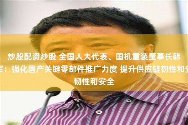 炒股配资炒股 全国人大代表、国机重装董事长韩晓军：强化国产关键零部件推广力度 提升供应链韧性和安全