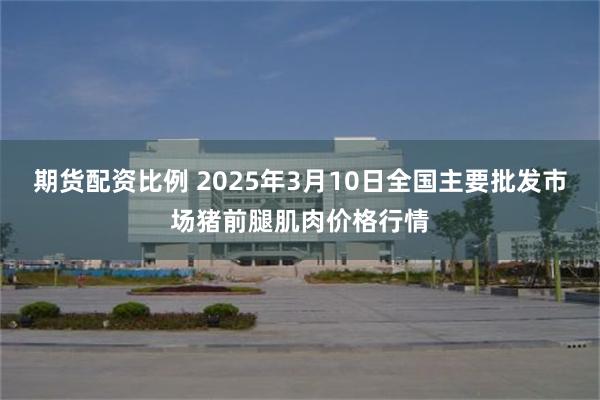 期货配资比例 2025年3月10日全国主要批发市场猪前腿肌肉价格行情