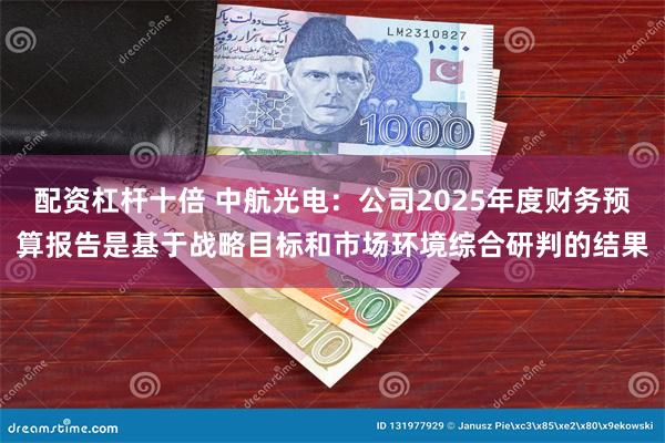 配资杠杆十倍 中航光电：公司2025年度财务预算报告是基于战略目标和市场环境综合研判的结果