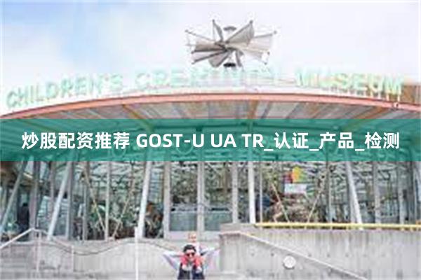 炒股配资推荐 GOST-U UA TR_认证_产品_检测